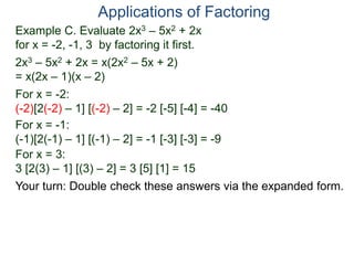 Example C. Evaluate 2x3 – 5x2 + 2x
for x = -2, -1, 3 by factoring it first.
2x3 – 5x2 + 2x = x(2x2 – 5x + 2)
= x(2x – 1)(x – 2)
For x = -2:
(-2)[2(-2) – 1] [(-2) – 2] = -2 [-5] [-4] = -40
For x = -1:
(-1)[2(-1) – 1] [(-1) – 2] = -1 [-3] [-3] = -9
For x = 3:
3 [2(3) – 1] [(3) – 2] = 3 [5] [1] = 15
Applications of Factoring
Your turn: Double check these answers via the expanded form.
 