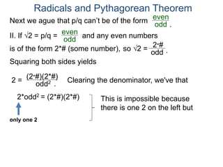 Radicals and Pythagorean Theorem
II. If √2 = p/q =
odd
even
Squaring both sides yields
2 =
odd2
is of the form 2*# (some number), so √2 =
(2*#)(2*#)
odd
2*#
Clearing the denominator, we've that
2*odd2 = (2*#)(2*#) This is impossible because
there is one 2 on the left but
only one 2
.
.
Next we ague that p/q can’t be of the form
odd
even
and any even numbers
.
 