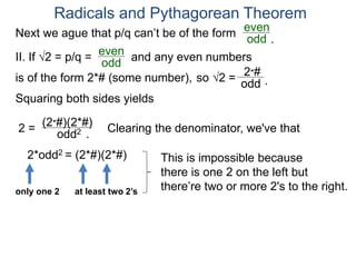 Radicals and Pythagorean Theorem
II. If √2 = p/q =
odd
even
Squaring both sides yields
2 =
odd2
is of the form 2*# (some number), so √2 =
(2*#)(2*#)
odd
2*#
Clearing the denominator, we've that
2*odd2 = (2*#)(2*#) This is impossible because
there is one 2 on the left but
there’re two or more 2's to the right.only one 2 at least two 2’s
.
.
Next we ague that p/q can’t be of the form
odd
even
and any even numbers
.
 