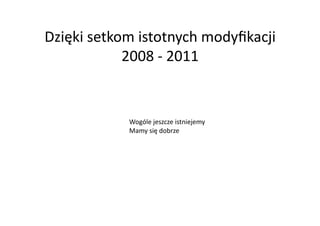 Dzięki	
  setkom	
  istotnych	
  modyﬁkacji	
  
               2008	
  -­‐	
  2011	
  


                Wogóle	
  jeszcze	
  istniejemy	
  
                Mamy	
  się	
  dobrze	
  
 
