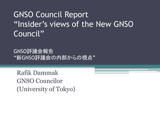 GNSO Council Report
“Insider’s views of the New GNSO
Council”

GNSO評議会報告
“新GNSO評議会の内部からの視点”

Rafik Dammak
GNSO Councilor
(University of Tokyo)
 
