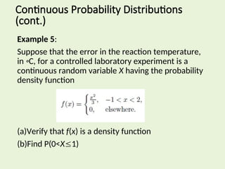 Example 5:
Suppose that the error in the reaction temperature,
in ◦C, for a controlled laboratory experiment is a
continuous random variable X having the probability
density function
(a)Verify that f(x) is a density function
(b)Find P(0<X1)
Continuous Probability Distributions
(cont.)
 