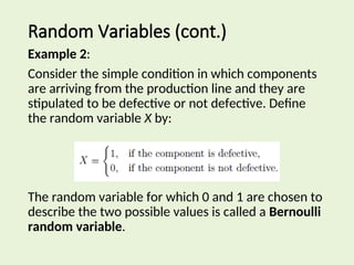 Random Variables (cont.)
Example 2:
Consider the simple condition in which components
are arriving from the production line and they are
stipulated to be defective or not defective. Define
the random variable X by:
The random variable for which 0 and 1 are chosen to
describe the two possible values is called a Bernoulli
random variable.
 