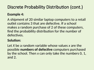 Example 4:
A shipment of 20 similar laptop computers to a retail
outlet contains 3 that are defective. If a school
makes a random purchase of 2 of these computers,
find the probability distribution for the number of
defectives.
Solution:
Let X be a random variable whose values x are the
possible numbers of defective computers purchased
by the school. Then x can only take the numbers 0, 1,
and 2.
Discrete Probability Distribution (cont.)
 