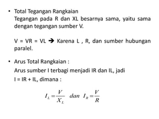• Arus Total Rangkaian :
Arus sumber I terbagi menjadi IR dan IL, jadi
I = IR + IL, dimana :
• Total Tegangan Rangkaian
Tegangan pada R dan XL besarnya sama, yaitu sama
dengan tegangan sumber V.
V = VR = VL  Karena L , R, dan sumber hubungan
paralel.
L R
L
V V
I dan I
X R
 
 