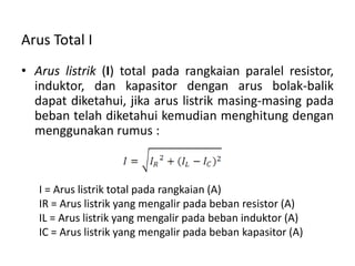 Arus Total I
• Arus listrik (I) total pada rangkaian paralel resistor,
induktor, dan kapasitor dengan arus bolak-balik
dapat diketahui, jika arus listrik masing-masing pada
beban telah diketahui kemudian menghitung dengan
menggunakan rumus :
I = Arus listrik total pada rangkaian (A)
IR = Arus listrik yang mengalir pada beban resistor (A)
IL = Arus listrik yang mengalir pada beban induktor (A)
IC = Arus listrik yang mengalir pada beban kapasitor (A)
 