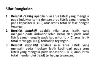 Sifat Rangkaian
1. Bersifat resistif apabila nilai arus listrik yang mengalir
pada induktor sama dengan arus listrik yang mengalir
pada kapasitor IL = IC, arus listrik total se fase dengan
tegangan.
2. Bersifat induktif apabila nilai arus listrik yang
mengalir pada induktor lebih besar dari pada arus
listrik yang mengalir pada kapasitor IL > IC, arus listrik
total tertinggal (Lag) terhadap tegangan.
3. Bersifat kapasitif apabila nilai arus listrik yang
mengalir pada induktor lebih kecil dari pada arus
listrik yang mengalir pada kapasitor IL < IC, arus listrik
total mendahului (lead) terhadap tegangan.
 