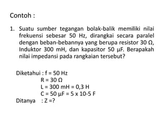 Contoh :
1. Suatu sumber tegangan bolak-balik memiliki nilai
frekuensi sebesar 50 Hz, dirangkai secara paralel
dengan beban-bebannya yang berupa resistor 30 Ω,
Induktor 300 mH, dan kapasitor 50 μF. Berapakah
nilai impedansi pada rangkaian tersebut?
Diketahui : f = 50 Hz
R = 30 Ω
L = 300 mH = 0,3 H
C = 50 μF = 5 x 10-5 F
Ditanya : Z =?
 