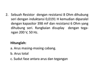 2. Sebuah Resistor dengan resistansi 8 Ohm dihubung
seri dengan induktansi 0,0191 H kemudian diparalel
dengan kapasitor 398 mF dan resistansi 6 Ohm yang
dihubung seri. Rangkaian disuplay dengan tega-
ngan 200 V, 50 Hz.
Hitunglah:
a. Arus masing-masing cabang.
b. Arus total
c. Sudut fase antara arus dan tegangan
 