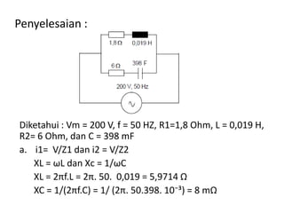 Penyelesaian :
Diketahui : Vm = 200 V, f = 50 HZ, R1=1,8 Ohm, L = 0,019 H,
R2= 6 Ohm, dan C = 398 mF
a. i1= V/Z1 dan i2 = V/Z2
XL = ωL dan Xc = 1/ωC
XL = 2πf.L = 2π. 50. 0,019 = 5,9714 Ω
XC = 1/(2πf.C) = 1/ (2π. 50.398. 10⁻³) = 8 mΩ
 