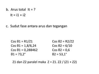 b. Arus total It = ?
It = i1 + i2
c. Sudut fase antara arus dan tegangan
Cos θ1 = R1/Z1
Cos θ1 = 1,8/6,24
Cos θ1 = 0,288462
θ1 = 73,2°
Cos θ2 = R2/Z2
Cos θ2 = 6/10
Cos θ2 = 0,6
θ2 = 53,1°
Z1 dan Z2 paralel maka Z = Z1. Z2 / (Z1 + Z2)
 