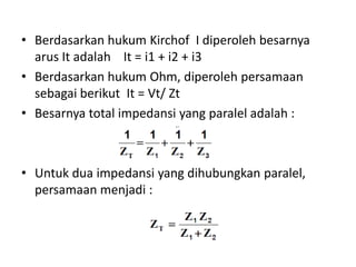 • Berdasarkan hukum Kirchof I diperoleh besarnya
arus It adalah It = i1 + i2 + i3
• Berdasarkan hukum Ohm, diperoleh persamaan
sebagai berikut It = Vt/ Zt
• Besarnya total impedansi yang paralel adalah :
• Untuk dua impedansi yang dihubungkan paralel,
persamaan menjadi :
tV
 