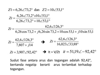 


1,53102,7326,6
1,53102,7326,6 x
Zt
1,53sin101,53cos102,73sin26,62,73cos26,6
3,1266,62
jj
Zt



14807,7
3,1266,62
j
Zt






88,33023,16
3,1266,62
Zt
 42,92907,3Zt
Sudut fase antara arus dan tegangan adalah 92,42°,
bertanda negatip berarti arus terlambat terhadap
tegangan.
 1,53102dan2,7326,61 ZZ
 It = V/Zt  42,9219,51it

 