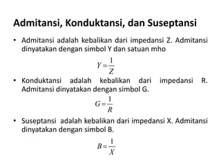 • Admitansi adalah kebalikan dari impedansi Z. Admitansi
dinyatakan dengan simbol Y dan satuan mho
• Konduktansi adalah kebalikan dari impedansi R.
Admitansi dinyatakan dengan simbol G.
• Suseptansi adalah kebalikan dari impedansi X. Admitansi
dinyatakan dengan simbol B.
Admitansi, Konduktansi, dan Suseptansi
1
Y
Z

1
G
R

1
B
X

 