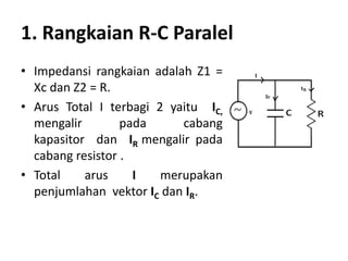 1. Rangkaian R-C Paralel
• Impedansi rangkaian adalah Z1 =
Xc dan Z2 = R.
• Arus Total I terbagi 2 yaitu IC,
mengalir pada cabang
kapasitor dan IR mengalir pada
cabang resistor .
• Total arus I merupakan
penjumlahan vektor IC dan IR.
 