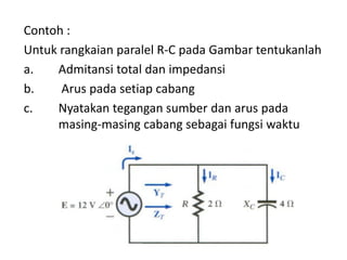 Contoh :
Untuk rangkaian paralel R-C pada Gambar tentukanlah
a. Admitansi total dan impedansi
b. Arus pada setiap cabang
c. Nyatakan tegangan sumber dan arus pada
masing-masing cabang sebagai fungsi waktu
 