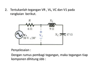 2. Tentukanlah tegangan VR , VL, VC dan V1 pada
rangkaian berikut.
Penyelesaian :
Dengan rumus pembagi tegangan, maka tegangan tiap
komponen dihitung sbb :
 