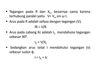  Tegangan pada R dan XC, besarnya sama karena
terhubung paralel yaitu V= Vm sin ω t.
 Arus pada R adalah sefasa dengan tegangan (V).
IR = V/R
 Arus pada cabang Xc adalah IC mendahului tegangan
sebesar 900.
IC = V/XC
 Sedangkan arus total I mendahului tegangan (v)
sebesar sudut φ.
I = IR + Ic
 