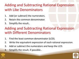 Adding and Subtracting Rational Expression
with Like Denominators
1. Add (or subtract) the numerators.
2. Retain the common denominator.
3. Simplify the result..
Adding and Subtracting Rational Expression
with Different Denominators
1. Find the least common denominator (LCD).
2. Write the equivalent expression of each rational expression.
3. Add or subtract the numerators and keep the LCD.
4. Simplify the result, if possible..
 