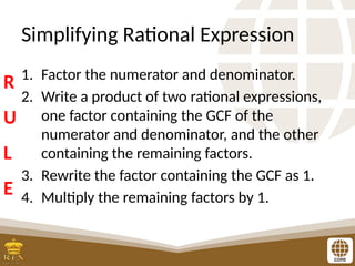 Simplifying Rational Expression
1. Factor the numerator and denominator.
2. Write a product of two rational expressions,
one factor containing the GCF of the
numerator and denominator, and the other
containing the remaining factors.
3. Rewrite the factor containing the GCF as 1.
4. Multiply the remaining factors by 1.
R
U
L
E
 