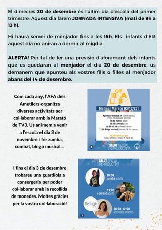El dimecres 20 de desembre és l’últim dia d’escola del primer
trimestre. Aquest dia farem JORNADA INTENSIVA (matí de 9h a
13 h).
Hi haurà servei de menjador fins a les 15h. Els infants d'EI3
aquest dia no aniran a dormir al migdia.
ALERTA! Per tal de fer una previsió d’aforament dels infants
que es quedaran al menjador el dia 20 de desembre, us
demanem que apunteu als vostres fills o filles al menjador
abans del 14 de desembre.
Com cada any, l’AFA dels
Ametllers organitza
diverses activitats per
col·laborar amb la Marató
de TV3. Us animem a venir
a l’escola el dia 3 de
novembre i fer zumba,
combat, bingo musical...
I fins el dia 3 de desembre
trobareu una guardiola a
consergeria per poder
col·laborar amb la recollida
de monedes. Moltes gràcies
per la vostra col·laboració!
 