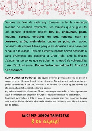 Després de l’èxit de cada any, tornarem a fer la campanya
solidària de recollida d’aliments. Les famílies que vulgueu fer
una donació d’aliments bàsics: llet, oli, enllaunats, pasta,
llegums, cereals, verdures en pot, tonyina, carn en
conserva, arròs, melmelada, cacau en pols, etc., podeu
donar-los als vostres fills/es perquè els dipositin a una caixa que
hi haurà a la classe. Tots els aliments recollits aniran destinats al
banc d’Aliments que gestiona la Creu Roja, amb la finalitat
d’ajudar les persones que es troben en situació de vulnerabilitat
o risc d'exclusió social. Podeu fer-ho des del dia 11 fins al 19
de desembre.
ROBA I OBJECTES PERDUTS: Tots aquells objectes perduts a l'escola es desen a
consergeria, on hi estan durant tot un trimestre. Durant aquest període de temps,
poden ser reclamats i, per tant, retornats a les famílies. En acabar aquest període, tot
allò que no ha estat reclamat és lliurat a Càritas.
Agrairíem recordéssiu als vostres fills/es que sempre que trobin a faltar alguna cosa
vagin a consergeria i li preguntin a l'Olga si l'objecte en qüestió ha estat trobat.
Important: Aconsellem a tots els pares i mares marcar amb nom i cognom la roba
dels vostres fills/es, així com el material escolar per facilitar la seva identificació en
cas de pèrdua.
inici del segon trimestre
inici del segon trimestre
8 de gener!
8 de gener!
 