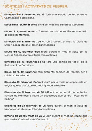 SORTIDES I ACTIVITATS DE FEBRER:
Dimecres dia 1, l'alumnat de 5è farà una sortida de tot el dia al
Cosmocaixa a Barcelona.
Dijous dia 2, l'alumnat de 6è anirà pel matí a la biblioteca Cal Gallifa.
Dilluns dia 6, l'alumnat de 2n farà una sortida pel matí al museu de la
geologia de Manresa.
Dimecres dia 8, l'alumnat de 4t rebrà durant el matí la visita de
l'Albert López i faran el taller d'animallibres.
Dilluns dia 13, l'alumnat d'EI5 rebrà durant el matí la visita de la
Montse Tobella i faran el taller d'animallibres.
Dimecres dia 15, l'alumnat de 6è farà una sortida de tot el dia al
Parlament de Barcelona.
Dijous dia 16, tot l'alumnat farà diferents sortides de l'entorn per a
celebrar dijous llarder.
Dijous dia 23, l'alumnat d'infantil veurà per la tarda, un espectacle en
anglès que es diu "Little red ridding Hood" a l'escola.
Divendres dia 24, l'alumnat de 5è i 6è aniran durant el matí al teatre
Kursaal de Manresa a veure un espectacle que es diu "Potser no hi
ha final".
Divendres dia 24, l'alumnat de 2n rebrà durant el matí la visita de
l'Anna Manso i faran el taller d'animallibres.
Dimarts dia 28, l'alumnat de 2n veuran durant el matí un espectacle
que es diu "Contes dansats" a l'escola.
 