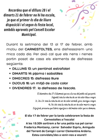 DILLUNS 13: un pentinat estrafolari
DIMARTS 14: pijama i sabatilles
DIMECRES 15: disfressa lliure
DIJOUS 16: un mitjó de cada color
DIVENDRES 17: la disfressa de l'escola.
Durant la setmana del 13 al 17 de febrer, amb
motiu del CARNESTOLTES, ens disfressarem una
mica cada dia. Per això cal que els nens i nenes
portin posat de casa els elements de disfressa
següents:
El dia 17 de febrer per la tarda celebrarem la festa de
Carnestoltes a l’escola!
A les 15:30h sortirem a fer una petita rua pel carrer
Frederica Montseny, carrer Salvador Espriu, Avinguda
del Torrent de Canigó i carrer Clementina Arderiu.
Esteu convidats/des a venir-nos a veure!!!
Recordeu que el dilluns 20 i el
dimarts 21 de febrer no hi ha escola,
ja que el primer és dia de lliure
disposició i el segon és festa local,
ambdós aprovats pel Consell Escolar
Municipal.
El divendres dia 17 i l'alumnat que va a la rua del poble cal que porti:
Infantil: tota la roba ha de ser de color blau o negre
1r, 2n i 3r: tota la roba ha de ser de color vermell, groc, taronja o negre
4t, 5è i 6è: tota la roba ha de ser de color marró o negre
Si fa fred, procureu que l'abric sigui fosc o del mateix color que es demana.
 