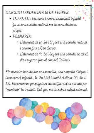 INFANTIL: Els nens i nenes d’educació infantil
faran una sortida matinal per la zona del bosc
proper.
PRIMÀRIA:
L'alumnat de 1r, 2n i 3r farà una sortida matinal
i aniran fins a Can Server.
L'alumnat de 4t, 5è i 6è farà una sortida de tot el
dia i pujaran fins al cim del Collbaix.
DIJOUS LLARDER DIA 16 DE FEBRER:
Els nens/es han de dur una motxilla, una ampolla d’aigua i
l’esmorzar( infantil , 1r, 2n i 3r) i també el dinar (4t, 5è i
6è). Recomanem que pugui ser de botifarra d’ou o truita per
“mantenir” la tradició. Cal que portin roba i calçat adequat.
 
