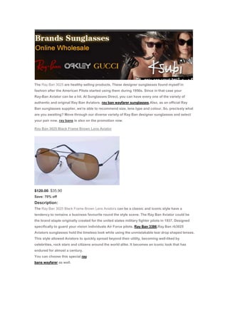 The Ray Ban 3025 are healthy selling products. These designer sunglasses found myself in
fashion after the American Pilots started using them during 1950s. Since in that case your
Ray-Ban Aviator can be a hit. At Sunglasses Direct, you can have every one of the variety of
authentic and original Ray Ban Aviators. ray ban wayfarer sunglasses,Also, as an official Ray
Ban sunglasses supplier, we're able to recommend size, lens type and colour. So, precisely what
are you awaiting? Move through our diverse variety of Ray Ban designer sunglasses and select
your pair now. ray bans is also on the promotion now.

Ray Ban 3025 Black Frame Brown Lens Aviator




$120.00 $35.90
Save: 70% off
Description:
The Ray Ban 3025 Black Frame Brown Lens Aviators can be a classic and iconic style have a
tendency to remains a business favourite round the style scene. The Ray Ban Aviator could be
the brand staple originally created for the united states military fighter pilots in 1937. Designed
specifically to guard your vision individuals Air Force pilots. Ray Ban 3386,Ray Ban rb3025
Aviators sunglasses hold the timeless look while using the unmistakable tear drop shaped lenses.
This style allowed Aviators to quickly spread beyond their utility, becoming well-liked by
celebrities, rock stars and citizens around the world alike. It becomes an iconic look that has
endured for almost a century.
You can choose this special ray
bans wayfarer as well.
 