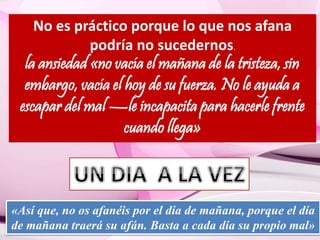 No es práctico porque lo que nos afana 
podría no sucedernos. 
la ansiedad «no vacía el mañana de la tristeza, sin 
embargo, vacía el hoy de su fuerza. No le ayuda a 
escapar del mal —le incapacita para hacerle frente 
cuando llega» 
«Así que, no os afanéis por el día de mañana, porque el día 
de mañana traerá su afán. Basta a cada día su propio mal» 
 