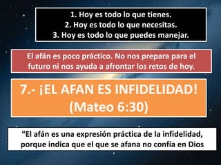 1. Hoy es todo lo que tienes. 
2. Hoy es todo lo que necesitas. 
3. Hoy es todo lo que puedes manejar. 
El afán es poco práctico. No nos prepara para el 
futuro ni nos ayuda a afrontar los retos de hoy. 
7.- ¡EL AFAN ES INFIDELIDAD! 
(Mateo 6:30) 
“El afán es una expresión práctica de la infidelidad, 
porque indica que el que se afana no confía en Dios 
 