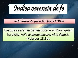 Indica carencia de fe 
«Hombres de poca fe» (vers.º 30b). 
Los que se afanan tienen poca fe en Dios, quien 
ha dicho: «No te desampararé, ni te dejaré» 
(Hebreos 13.5b). 
 