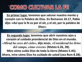 En primer lugar, tenemos que saturar nuestra mente y 
corazón con la Palabra de Dios. En Romanos 10.17, Pablo 
dijo: «Así que la fe es por el oír, y el oír, por la palabra de 
Dios». 
En segundo lugar, tenemos que abrir nuestros ojos y 
corazón al cuidado providencial de Dios en el mundo. 
«Mirad las aves del cielo», dijo Jesús. «Considerad los lirios 
del campo, cómo crecen» (Mateo 6.26, 28). 
Mire cómo cuida Dios de toda la tierra (Mateo 5.45). 
Ahora, mire cómo Dios ha cuidado de usted (vea Rom 8.28). 
 