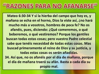 Mateo 6:30-34 Y si la hierba del campo que hoy es, y 
mañana se echa en el horno, Dios la viste así, ¿no hará 
mucho más a vosotros, hombres de poca fe? No os 
afanéis, pues, diciendo: ¿Qué comeremos, o qué 
beberemos, o qué vestiremos? Porque los gentiles 
buscan todas estas cosas; pero vuestro Padre celestial 
sabe que tenéis necesidad de todas estas cosas. Mas 
buscad primeramente el reino de Dios y su justicia, y 
todas estas cosas os serán añadidas. 
34. Así que, no os afanéis por el día de mañana, porque 
el día de mañana traerá su afán. Basta a cada día su 
propio mal. 
 