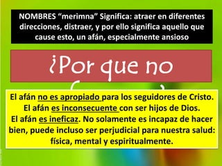 NOMBRES “merimna” Significa: atraer en diferentes 
direcciones, distraer, y por ello significa aquello que 
cause esto, un afán, especialmente ansioso 
¿Por que no 
El afán no esa apfroapiando aparra nlos osegusid?ores de Cristo. 
El afán es inconsecuente con ser hijos de Dios. 
El afán es ineficaz. No solamente es incapaz de hacer 
bien, puede incluso ser perjudicial para nuestra salud: 
física, mental y espiritualmente. 
 