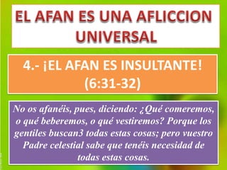 4.- ¡EL AFAN ES INSULTANTE! 
(6:31-32) 
No os afanéis, pues, diciendo: ¿Qué comeremos, 
o qué beberemos, o qué vestiremos? Porque los 
gentiles buscan3 todas estas cosas; pero vuestro 
Padre celestial sabe que tenéis necesidad de 
todas estas cosas. 
 