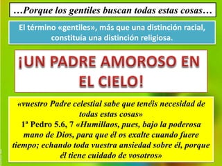 …Porque los gentiles buscan todas estas cosas… 
El término «gentiles», más que una distinción racial, 
constituía una distinción religiosa. 
«vuestro Padre celestial sabe que tenéis necesidad de 
todas estas cosas» 
1ª Pedro 5.6, 7 «Humillaos, pues, bajo la poderosa 
mano de Dios, para que él os exalte cuando fuere 
tiempo; echando toda vuestra ansiedad sobre él, porque 
él tiene cuidado de vosotros» 
 