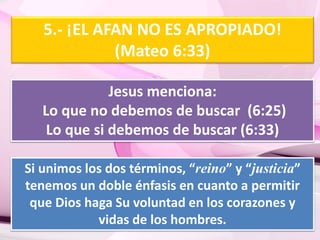 5.- ¡EL AFAN NO ES APROPIADO! 
(Mateo 6:33) 
Jesus menciona: 
Lo que no debemos de buscar (6:25) 
Lo que si debemos de buscar (6:33) 
Si unimos los dos términos, “reino” y “justicia” 
tenemos un doble énfasis en cuanto a permitir 
que Dios haga Su voluntad en los corazones y 
vidas de los hombres. 
 