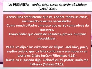 LA PROMESA: «todas estas cosas os serán añadidas» 
(vers.º 33b). 
-Como Dios omnisciente que es, conoce todas las cosas, 
incluyendo nuestras necesidades. 
-Como nuestro Padre amoroso que es, se compadece de 
nosotros. 
-Como Padre que cuida de nosotros, provee nuestras 
necesidades. 
Pablo les dijo a los cristianos de Filipos: «Mi Dios, pues, 
suplirá todo lo que os falta conforme a sus riquezas en 
gloria en Cristo Jesús» (Filipenses 4.19). 
David en el pasado dijo: «Jehová es mi pastor; nada me 
faltará» (Salmos 23.1). 
 