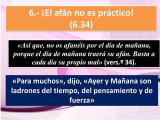 6.- ¡El afán no es práctico! 
(6.34) 
«Así que, no os afanéis por el día de mañana, 
porque el día de mañana traerá su afán. Basta a 
cada día su propio mal» (vers.º 34). 
«Para muchos», dijo, «Ayer y Mañana son 
ladrones del tiempo, del pensamiento y de 
fuerza» 
 
