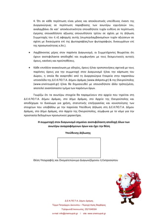 4. Ότι σε κάθε περίπτωση είναι μόνος και αποκλειστικός υπεύθυνος έναντι της
Διοργανώτριας σε περίπτωση παραβίασης των ανωτέρω εγγυήσεών του,
αναλαμβάνει δε κατ΄ αποκλειστικότητα οποιαδήποτε τυχόν ευθύνη σε περίπτωση
έγερσης οποιασδήποτε αξίωσης οποιουδήποτε τρίτου σε σχέση με τη Δήλωση
Συμμετοχής του ή εξ αφορμής αυτής (συμπεριλαμβανομένων τυχόν αξιώσεων σε
σχέση με δικαιώματα επί της φωτογραφίας/των φωτογραφιών, δικαιωμάτων επί
της προσωπικότητας κ.λπ.).
• Λαμβάνοντας μέρος στον παρόντα Διαγωνισμό, οι Συμμετέχοντες θεωρείται ότι
έχουν ανεπιφύλακτα αποδεχθεί και συμφωνήσει με τους δεσμευτικούς αυτούς
όρους, κανόνες και προϋποθέσεις.
• Κάθε επιπλέον ανακοίνωση με οδηγίες, όρους ή/και τροποποιήσεις σχετικά με τους
παρόντες όρους για την συμμετοχή στον Διαγωνισμό ή/και την κάρπωση του
Δώρου, η οποία θα αναρτηθεί από τη Διοργανώτρια Εταιρεία στην παραπάνω
ιστοσελίδα της Δ.Ε.Κ.ΠΟ.Τ.Α. Δήμου Δράμας (www.dekpota.gr) & της Ονειρούπολης
(www.oneiroupoli.gr) ή/και θα δημοσιευθεί με οποιονδήποτε άλλο τρόπο/μέσο,
αποτελεί αναπόσπαστο τμήμα των παρόντων όρων.
Γνωρίζω ότι τα ανωτέρω στοιχεία θα παραμείνουν στο αρχείο που τηρείται στη
Δ.Ε.Κ.ΠΟ.Τ.Α. Δήμου Δράμας, στο Δήμο Δράμας, στο Αρχείο της Ονειρούπολης και
αποδέχομαι το δικαίωμα για χρήση, στατιστικής επεξεργασίας και κοινοποίησης των
στοιχείων που υποβάλλω µε την παρούσα Υπεύθυνη Δήλωση στη Δ.Ε.Κ.ΠΟ.Τ.Α. Δήμου
Δράμας, στο Δήμο Δράμας, στο Αρχείο της Ονειρούπολης, σύμφωνα με το νόμο για την
προστασία δεδομένων προσωπικού χαρακτήρα.
Η συμμετοχή στον διαγωνισμό σημαίνει ανεπιφύλακτη αποδοχή όλων των
ανωτέρω αναγραφόμενων όρων και έχει την θέση
Υπεύθυνης Δήλωσης
Θέση Υπογραφής και Ονοματεπώνυμο Διαγωνιζόμενου ή Εκπροσώπου
Δ.Ε.Κ.ΠΟ.Τ.Α. Δήμου Δράμας
Τέρμα Πατριάρχου Διονυσίου – Περιοχή Αγίας Βαρβάρας
ΤηλέφωνοΕπικοινωνίας: 2521048304
e-mail: info@oneiroupoli.gr / site: www.oneiroupoli.gr
 