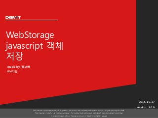 WebStorage
javascript 객체
저장
2014. 10. 27
Version : 1.0.0
This material is proprietary to DGMIT. It contains trade secrets and confidential information which is solely the property of DGMIT.
This material is solely for the Client’s internal use. This material shall not be used, reproduced, copied, disclosed, transmitted,
in whole or in part, without the express consent of DGMIT © All rights reserved.
made by 정보배
R&D2팀
 