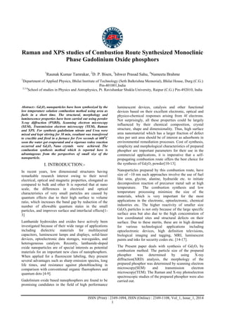 Advance Physics Letter
________________________________________________________________________________
ISSN (Print) : 2349-1094, ISSN (Online) : 2349-1108, Vol_1, Issue_1, 2014
1
Raman and XPS studies of Combustion Route Synthesized Monoclinic
Phase Gadolinium Oxide phosphors
1
Raunak Kumar Tamrakar, 2
D. P. Bisen, 3
Ishwer Prasad Sahu, 4
Nameeta Brahme
1
Department of Applied Physics, Bhilai Institute of Technology (Seth Balkrishna Memorial), Bhilai House, Durg (C.G.)
Pin-401001,India
2,3,4
School of studies in Physics and Astrophysics, Pt. Ravishankar Shukla University, Raipur (C.G.) Pin-492010, India
Abstract:- Gd2O3 nanoparticles have been synthesized by the
low temperature solution combustion method using urea as
fuels in a short time. The structural, morphology and
luminescence properties have been carried out using powder
X-ray diffraction (PXRD), Scanning electron microscopy
(SEM), Transmission electron microscopy (TEM), Raman
and XPS. For synthesis gadolinium nitrate and Urea were
mixed and kept stirring for 30 min, resultant was transferred
to crucible and fired in a furnace for Few seconds at 6000
C
soon the water got evaporated and a vigorous redox reaction
occurred and Gd2O3 Nano crystals were achieved. The
combustion synthesis method which is reported here is
advantageous from the perspectives of small size of the
nanoparticle.
I. INTRODUCTION:-
In recent years, low dimensional structures having
remarkable research interest owing to their novel
electrical, optical and magnetic properties, elongated as
compared to bulk and other It is reported that at nano
scale, the differences in electrical and optical
characteristics of very small particles are caused by
quantum effects due to their high surface to volume
ratio, which increases the band gap by reduction of the
number of allowable quantum states in the small
particles, and improves surface and interfacial effects[1-
3]
Lanthanide hydroxides and oxides have actively been
investigated because of their wide range of applications
including dielectric materials for multilayered
capacitors, luminescent lamps and displays, solid-laser
devices, optoelectronic data storages, waveguides, and
heterogeneous catalysts. Recently, lanthanide-doped
oxide nanoparticles are of special interests as potential
materials for an important new class of nanophosphors.
When applied for a fluorescent labeling, they present
several advantages such as sharp emission spectra, long
life times, and resistance against photobleaching in
comparison with conventional organic fluorophores and
quantum dots [4-9].
Gadolinium oxide based nanophosphors are found to be
promising candidates in the field of high performance
luminescent devices, catalysis and other functional
devices based on their excellent electronic, optical and
physico-chemical responses arising from 4f electrons.
Not surprisingly, all these properties could be largely
influenced by their chemical composition, crystal
structure, shape and dimensionality. Thus, high surface
area nanomaterial which has a larger fraction of defect
sites per unit area should be of interest as adsorbents in
environmental remediation processes. Cost of synthesis,
simplicity and morphological characteristics of prepared
phosphor are important parameters for their use in the
commercial applications, it is imperative that a self-
propagating combustion route offers the best choice for
the synthesis of Gd2O3 powder[10-13].
Nanoparticles prepared by this combustion route, have
size of ~10 nm such approaches involve the use of fuel
like urea, glycine, alanine, hydrazide etc. to initiate
decomposition reaction of precursor metal salt at high
temperature. The combustion synthesis and low
temperature processing minimize the size of the
materials, which is very important for the most
applications in the electronic, optoelectronic, chemical
industries etc. The higher reactivity of smaller size
Gd2O3 particles is not only because of the large specific
surface area but also due to the high concentration of
low coordinated sites and structural defects on their
surface. Due to these merits, these are in high demand
for various technological applications including
optoelectronic devices, high definition televisions,
biological imaging and tagging, MRI, luminescent
paints and inks for security codes etc. [14-17].
The Present paper deals with synthesis of Gd2O3 by
combustion method. The particle size of the prepared
phosphor was determined by using X-ray
diffraction(XRD) analysis, the morphology of the
prepared phosphor was determined by scanning electron
microscopy(SEM) and transmission electron
microscopy(TEM). The Raman and X-ray photoelectron
spectroscopic studies of the prepared phosphor were also
carried out.
 