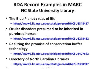 RDA Record Examples in MARC
            NC State University Library
• The Blue Planet : seas of life
     – http://www2.lib.ncsu.edu/catalog/record/NCSU2348417
• Ocular disorders presumed to be inherited in
  purebred horses
     – http://www2.lib.ncsu.edu/catalog/record/NCSU2278482
• Realizing the promise of conservation buffer
  technology
     – http://www2.lib.ncsu.edu/catalog/record/NCSU2407642
• Directory of North Carolina Libraries
     – http://www2.lib.ncsu.edu/catalog/record/NCSU2368917
38                        ‫محمد عبدالحميد معوض‬
 