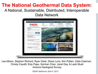 The National Geothermal Data System:
  A National, Sustainable, Distributed, Interoperable
                    Data Network




                                      NGDS




Lee Allison, Stephen Richard, Ryan Clark, Diane Love, Kim Patten, Celia Coleman,
         Christy Caudill, Esty Pape, Genhan Chen, Janel Day, & Leah Musil
                              Arizona Geological Survey
   Page 1                  RDAP, Baltimore, April 4, 2013
 