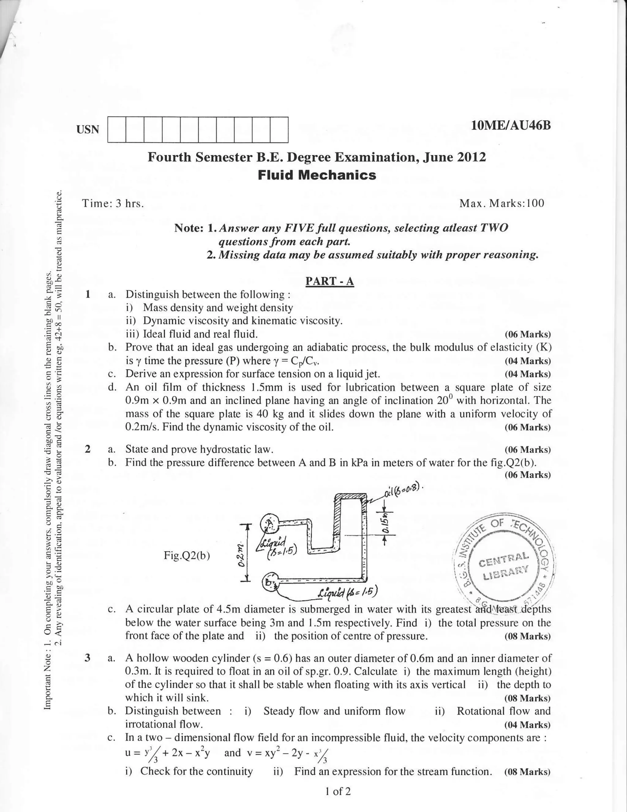 /



              USN                                                                                                 lOME/AU46B

                               Fourth Semester B.E. Degree Examination,                              Jturae     2012
                                                           Fluid Mechanics
              Time: 3 hrs.                                                                                      Max. Marks:100

         I                           Note:   1. Azsrver any FIVE full questions, selecting atleast TWO
                                                questions from each part.
        E                                    2. Missing data may be assumed suitably with proper reasoning.
          g
    {)v                                                        PART - A
               I     a.Distinguish between the following :
                       i) Mass density and weight density
                       ii) Dynamic viscosity and kinematic viscosity.
                       iii) Ideal fluid and real fluid.                                                (06 Marks)
                    b. Prove that an ideal gas undergoing an adiabatic process, the bulk modulus of elasticity (K)
                       is y time the pressure (P) where y = ColC".                                     (04 Marks)
                    C. Derive an expression for surface tension on a liquid jet.                       (04 Marks)
                    d. An oil film of thickness l.5mm is used for lubrication between a square plate of size
                       0.9m x 0.9m and an inclined plane having an angle of inclination 200 with horizontal. The
                       mass of the square plate is 40 kg and it slides down the plane with a uniform velocity of
                       0.2mls. Find the dynamic viscosity of the oil.                                  (0,6 Ma rks)



    ;e         2a.        State and prove hydrostatic law.                                                   (06 Marks)
                    b.    Find the pressure difference between A and B in kPa in meters of water for the fig.Q2(b).
                                                                                                                         (06 Marks)
    'C^
    n-                                                                                     it6"oA'


    "t6
    ,ots
                                  Fig.Q2(b)

    fou

    :4,             c.    A circular plate of 4.5m diameter is submerged in water with
    rJ<
                          below the water surface being 3m and l.5m respectively. Find               i)   the total pressure on the
    ..ioi
                          front face of the plate   and    ii)   the position of centre of pressure.                     (08 Marks)

               3 a. A hollow wooden cylinder (s = 0.6) has an outer diameter of 0.6m and an inner diameter of
    z                     0.3m. It is required to float in an oil of sp.gr.0.9. Calculate i) the maximum length (height)
                          ofthe cylinder so that it shall be stable when floating with its axis vertical           ii)
                                                                                                             the depth to
                          which it will sink.                                                                  (08 Marks)
                    b.    Distinguish between       : i)   Steady flow and uniform flow                   ii)
                                                                                                     Rotational flow and
                          irrotational flow.                                                                   (04 Marks)
                    c.    In a two - dimensional flow field for an incompressible fluid, the velocity components are :
                          u=v'/+2x-xzy           and Y=xy2-2y- *Z
                          i) Check for the continuity ii)            Find an expression for the stream function.         (08 Marks)

                                                                            I of   2
 