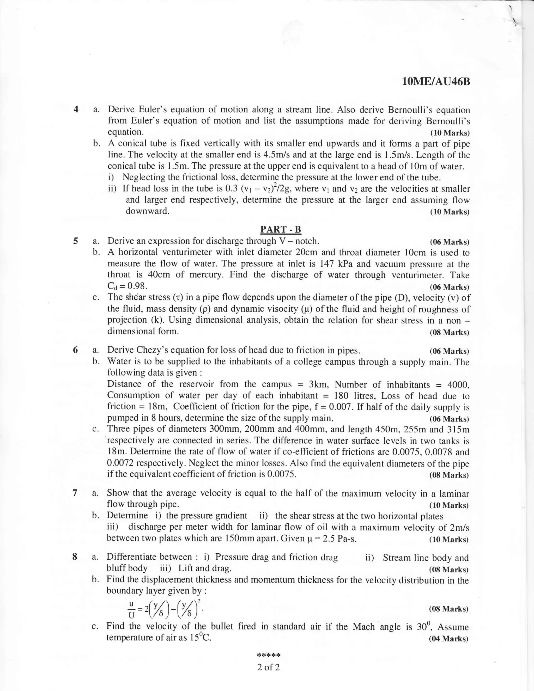 IOME/AU46B

           Derive Euler's equation of motion along a stream line. Also derive Bemoulli's equation
           from Euler's equation of motion and list the assumptions made for deriving Bemoulli's
           equation.                                                                             (10 Marks)
      b.   A conical tube is fixed vertically with its smaller end upwards and it forms a part of pipe
           line. The velocity at the smaller end is 4.5m/s and at the large end is l.5m/s. Length of the
           conical tube is I .5m. The pressure at the upper end is equivalent to a head of l0m of water.
           i)   Neglecting the frictional loss. determine the pressure at the lower end of the tube.
           ii) If head loss in the tube is 0.3 tvr -  vt)'/29, where v1 and v2 are the velocities at smaller
                 and larger end respectively, determine the pressure at the larger end assuming flow
                downward.                                                                         (10 Marks)

                                                       PART -B
5a.      Derive an expression for discharge through V -       notch.                       (06 Mart<s)
      b. A horizontal venturimeter with inlet diameter 20cm and throat diameter l0cm is used to
         measure the flow of water. The pressure at inlet is 147 kPa and vacuum pressure at the
         throat is 40cm of mercury. Find the discharge of water through venturimeter. Take
         Ca = 0.98.                                                                        (06 Marks)
      c. The shear stress (r) in a pipe flow depends upon the diameter ofthe pipe (D), velocity (v) of
         the fluid, mass density (p) and dynamic visocity (p) ofthe fluid and height ofroughness of
         projection (k). Using dimensional analysis, obtain the relation for shear stress in a non         -
         dimensional     form.                                                             (08 Marks)

6a.       Derive Chezy's equation for loss of head due to friction in pipes.                  (06 Marks)
      b.  Water is to be supplied to the inhabitants of a college campus through a supply main. The
          following data is given :
          Distance of the reservoir from the campus = 3km, Number of inhabitants = 4000,
          Consumption of water per day of each inhabitant = 180 litres, Loss of head due to
          friction = l8m, Coefficient of friction for the pipe, f= 0.007. If half of the daily supply is
          pumped in 8 hours, determine the size of the supply main.                           (06 Marks)
      c. .respectively of diameters 300mm, 200mm and 400mm, and length 450m, 255m and 3l5m
          Three pipes
                        are connected in series. The difference in water surface levels in two tanks is
          l8m. Determine the rate of flow of water if co-efficient of frictions are 0.0075, 0.0078 and
          0.0072 respectively. Neglect the minor losses. Also find the equivalent diameters ofthe pipe
          if the equivalent coefficient of friction is 0.0075.                                (08 Marks.l

         Show that the average velocity is equal to the half of the maximum velocity in a laminar
         flow through pipe.                                                               (10 Marks)
      b. Determine i) the pressure gradient ii) the shear stress at the two horizontal plates
         iii) discharge per meter width for laminar flow of oil with a maximum velocity of 2mls
         between two plates which are l50mm apan. Given p:2.5 Pa-s.                       (10 Marks)

           Differentiate between       : i) Pressure drag and friction drag     ii)
                                                                              Stream line body and
           bluffbody iii) Lift and drag.                                                   (06 Marks)
      b.   Find the displacement thickness and momentum thickness for the velocity distribution in the
           boundary layer given by :

                 u =2(t1-lt1'.
                 Y-                                                                              ,oE Mar*.s,
                    /o) /o.)
      c.   Find the velocity of the bullet fired in standard air     if   the Mach angle is 300, Assume
           temperature of air as   I   50C.                                                      (04 Marks)



                                                     2of2
 