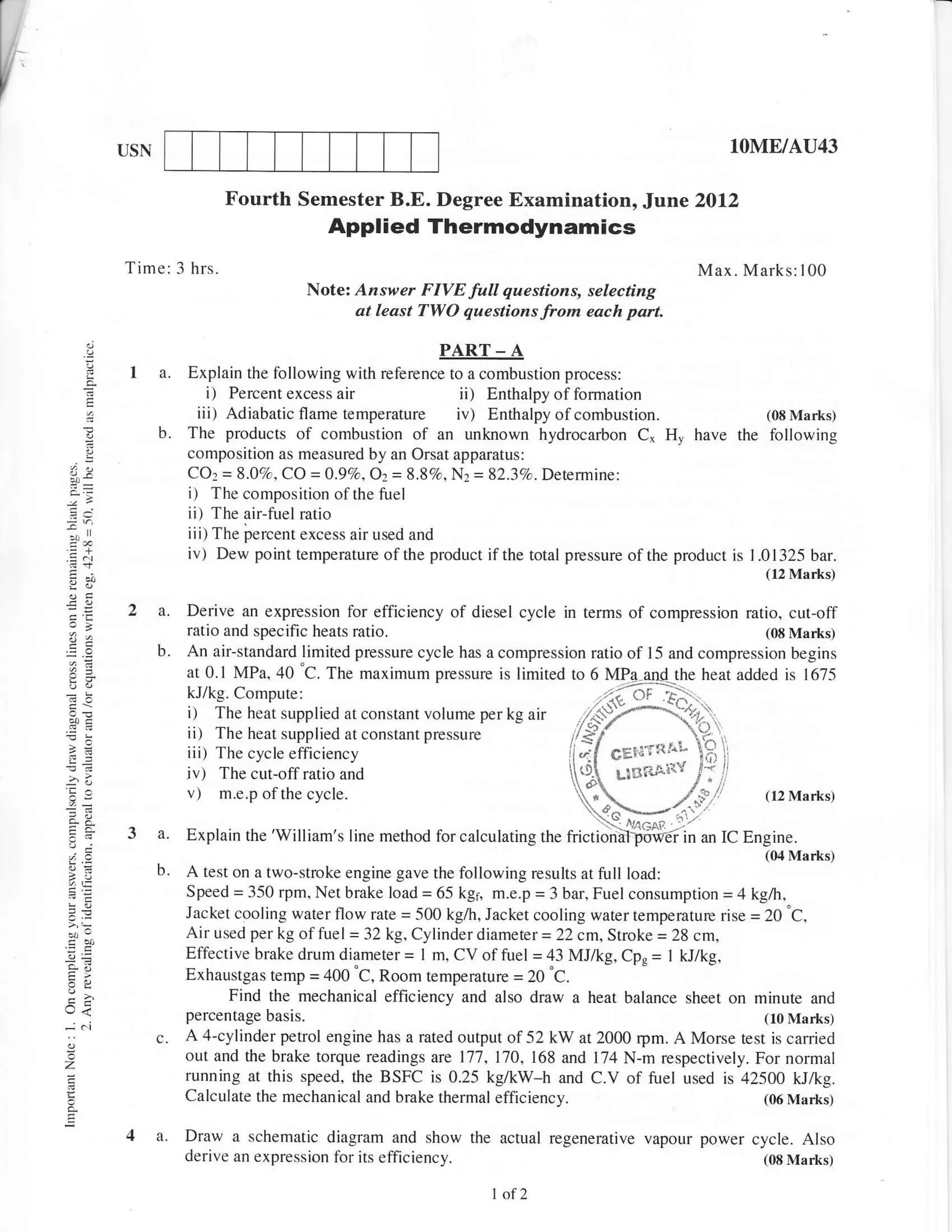 USN                                                                                       10ME/Arr43

                           Fourth Semester B.E. Degree Examination,                    Jlu:ne   2012
                                          Applied Thermodynamics
         Time: 3 hrs.                                                                           Max. Marks: 100
                                        Notez Answer FIVE full questions, selecting
                                             at least TWO questions from each part.

                                                        PART     -A
          I a.      Explain the following with reference to a combustion process:
     E
                        i) Percent excess air              ii) Enthalpy of formation
                      iii) Adiabatic flame temperature iv) Enthalpy of combustion.                       (08 Marks)
     -         b.   The products of combustion of an unknown hydrocarbon C* H, have the following
                    composition as measured by an Orsat apparatus:
4v                  CO2 = 9.67o, gg =0.9Va,Oz= 8.87o, N2 = 82.3%. Determine:
                    i) The composition of the fuel
                    ii) The air-fuel ratio
f.                  iii) The fercent excess air used and
.= N                iv) Dew point temperature of the product if the total pressure of the product is I .01325 bar.
                                                                                                        (12 Marks)


         2 a.       Derive an expression for efficiency of diesel cycle in terms of compression ratio, cut-off
8e                  ratio and specific heats ratio.                                                   (08 Marks)
               b.   An air-standard limited pressure cycle has a compression ratio of l5 and compression begins
                    at 0.1 MPa,40 'C. The maximum pressure is limited tor 6 MPa and the heat added is 1675
                                                                                  -,---
                    kJ/kg. Compute:                                            . -'nt- of .Fn' ..
                    i) The heat supplied at constant volume per kg air       / <). _.7"!4..rr'_ {
                    ii) The heat supplied at constant pressure               g
                    iii)The cycle efficiency
!u                  iv) The cut-off ratio and
'i
,-
     A              v)  m.e.p of the cycle.

         3 a.       Explain the 'William's line method for calculating the

           b.       A test on a two-stroke engine gave the following results at full load:
                    Speed = 350 rpm, Net brake load = 65 kgl, m.e.p = 3 bar, Fuel consumption = 4 kg/h,
                    Jacket cooling water flow rate = 500 kg./h, Jacket cooling water temperaturc rise = 20 "C,
                    Air used per kg offuel = 32 kg, Cylinder diameter = 22 cm, Stroke = 28 cm,
                    Effective brake drum diameter = I m, CV of fuel = 43 MJ/kC, Cp* = I kJ/kg,
                    Exhaustgas temp = 400 'C, Room temperature = 20 C.
                           Find the mechanical efficiency and also draw a heat balance sheet on minute and
                    percentage basis.                                                                   (10 Marks)
               6.   A 4-cylinder petrol engine has a rated output of52 kW at 2000 rym. A Morse test is camied
                    out and the brake torque readings are 177,l7O, 168 and 174 N-m respectively. For normal
z
                    running at this speed, the BSFC is 0.25 kg/kW-h and C.V of fuel used is 42500 kJ/kg.
                    Calculate the mechanical and brake thermal   efficiency.                            (06 Marks)


         4 a.       Draw a schematic diagram and show the actual regenerative vapour power cycle. Also
                    derive an expression for its efficiency.                                (08 Marks)

                                                                 I of 2
 
