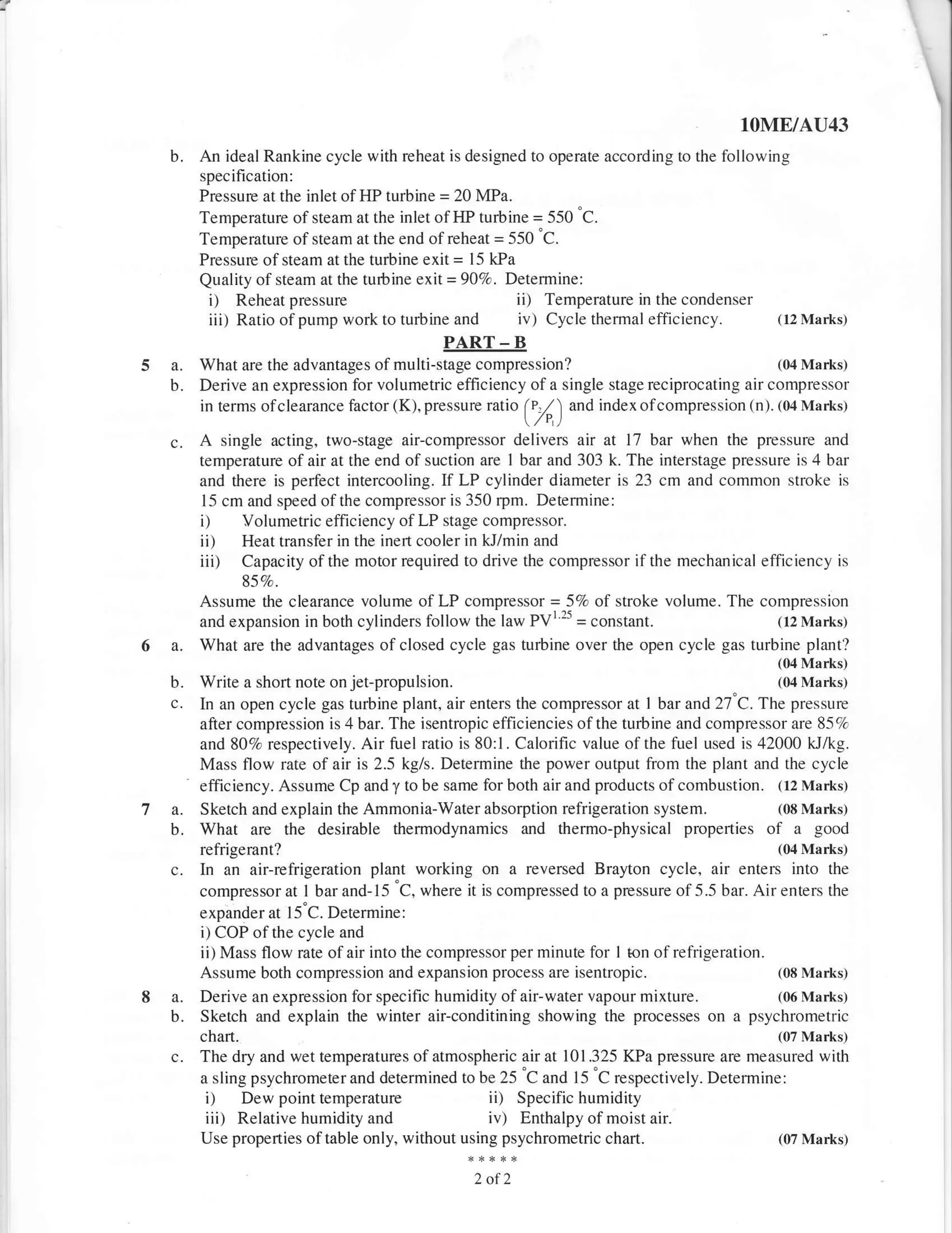 lOME/AU43
    b.       An ideal Rankine cycle with reheat is designed to operate according to the following
             specification:
             Pressure at the inlet of HP turbine = 20 MPa.
             Temperature of steam at the inlet of t{P turbine = 550 "C.
             Temperature of steam at the end of reheat = 550 "C.
             Pressure of steam at the turbine exit = l5 kPa
             Quality of steam at the turbine exit = 90Ea. Determine:
              i)  Reheat pressure                              ii)
                                                               Temperature in the condenser
              iii)   Ratio of pump work to turbine   and       iv)   Cycle themal efficiency.       (12 Marks)

                                                 PART      -   B
5   a.       What are the advantages of multi-stage compression?                                 (04 Marks)
    b.       Derive an expression for volumetric efficiency of a single stage reciprocating air compressor
             in terms ofclearance factor (K), pressure ratio      *O index ofcompression (n). (04 Marks)
                                                                ("/r,)
    c.       A   single acting, two-stage air-compressor delivers air at 17 bar when the pressure and
             temperature of air at the end of suction are I bar and 303 k. The interstage pressure is 4 bar
             and there is perfect intercooling. If LP cylinder diameter is 23 cm and common stroke is
             l-5 cm and speed of the compressor is 350 rpm. Detemine:
             i) Volumetric efficiency of LP stage compressor.
             ii) Heat transfer in the inert cooler in kJ/min and
             iii) Capacity of the motor required to drive the compressor if the mechanical efficiency is
                     85Vo.
             Assume the clearance volume of LP compressor = 5Vo of stroke volume. The compression
                                                               25
             and expansion in both cylinders follow the law PVl =          constant.         (12 Marks)

    a.       What are the advantages of closed cycle gas turbine over the open cycle gas turbine plant?
                                                                                                    (04 Marks.)
    b.       Write a short note on jet-propulsion.                                                  (04 Marks.l
    c.       In an open cycle gas turbine plant, air enters the compressor at I bar and 27'C. The pressure
             after compression is 4 bar. The isentropic efficiencies ofthe turbine and compressor are 85clc
             and 807o respectively. Air fuel ratio is 80: I . Calorific value of the fuel used is 42000 kJ/kg.
             Mass flow rate of air is 2.5 kg/s. Detemine the power output from the plant and the cycle
         .
             efficiency. Assume Cp and y to be same for both air and products of combustion. (12 Marks,
7 a.         Sketch and explain the Ammonia-Water absorption refrigeration system.                  (08 Marks)
  b.         What are the desirable thermodynamics and thermo-physical                 properties of a good
             refriserant?                                                                           (04 Marks)
    c.       In an air-refrigeration plant working on a reversed Brayton cycle, air enters into the
             compressor at I bar and- 15 'C, where it is compressed to a pressure of 5.5 bar. Air enters the
             expander at 15"C. Determine:
             i) COP of the cycle and
             ii) Mass flow rate of air into the compressor per minute for I ton of refrigeration.
             Assume both compression and expansion process are isentropic.                          (08 Marks)

8 a.         Derive an expression for specific humidity of air-water vapour mixture.                (06 Marks)
  b.         Sketch and explain the winter air-conditining showing the         processes on a psychrometric
             chart.                                                                                 (07 Marks)
    c.       The dry and wet temperatures of atmospheric air at 101.325 KPa pressure are measured with
             a sling psychrometer and determined to be 25
                                                            'C and l5 "C respectively. Determine:
             i)     Dew point temperature               ii)Specific humidity
             iii)  Relative humidity and               iv) Enthalpy of moist air.
             Use properties of table only, without using psychrometric chart.                   (07 Marks.t


                                                      2of2
 
